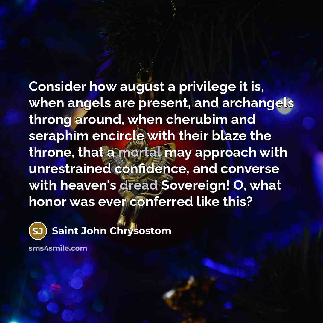 “Consider how august a privilege it is, when angels are present, and archangels throng around, when cherubim and seraphim encircle with their blaze the throne, that a mortal may approach with unrestrained confidence, and converse with heaven's dread Sovereign! O, what honor was ever conferred like…” quote by Saint John Chrysostom