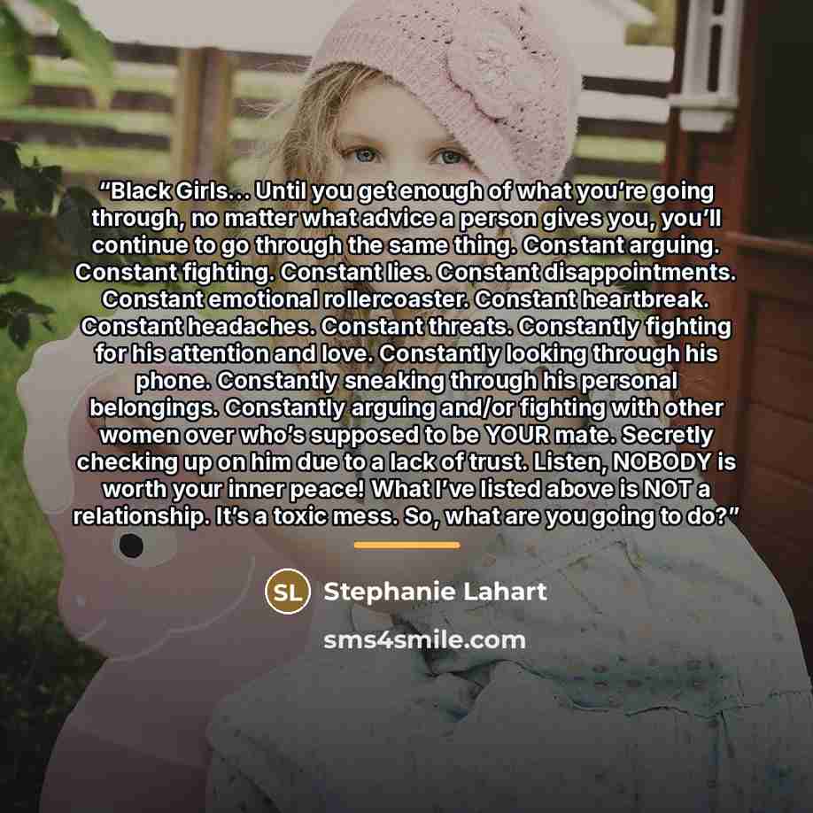 “Black Girls… Until you get enough of what you’re going through, no matter what advice a person gives you, you’ll continue to go through the same thing. Constant arguing. Constant fighting. Constant lies. Constant disappointments. Constant emotional rollercoaster. Constant heartbreak. Constant…” quote by Stephanie Lahart
