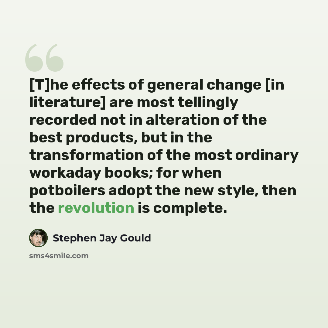 “[T]he effects of general change [in literature] are most tellingly recorded not in alteration of the best products, but in the transformation of the most ordinary workaday books; for when potboilers adopt the new style, then the revolution is complete.” quote by Stephen Jay Gould