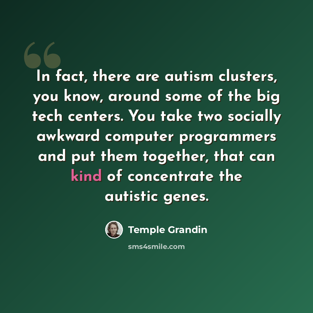 “In fact, there are autism clusters, you know, around some of the big tech centers. You take two socially awkward computer programmers and put them together, that can kind of concentrate the autistic genes.” quote by Temple Grandin