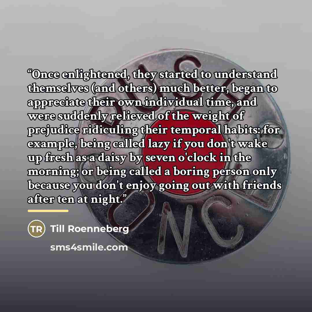 “Once enlightened, they started to understand themselves (and others) much better, began to appreciate their own individual time, and were suddenly relieved of the weight of prejudice ridiculing their temporal habits: for example, being called lazy if you don't wake up fresh as a daisy by seven…” quote by Till Roenneberg