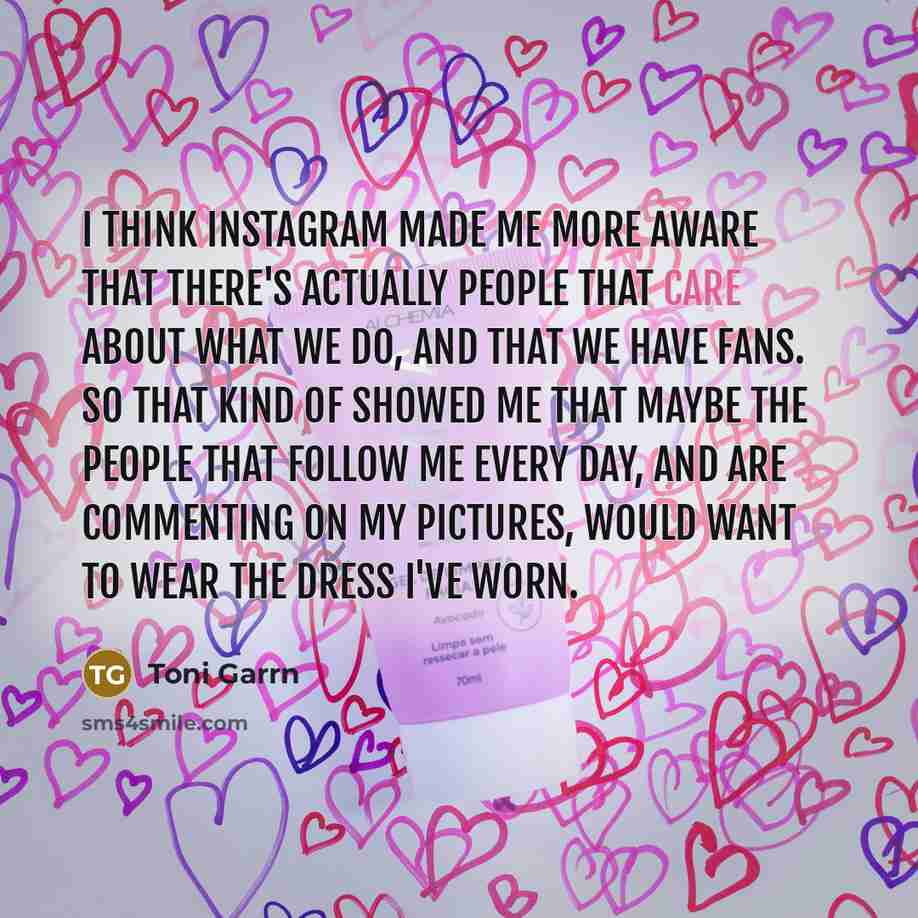 “I think Instagram made me more aware that there's actually people that care about what we do, and that we have fans. So that kind of showed me that maybe the people that follow me every day, and are commenting on my pictures, would want to wear the dress I've worn.” quote by Toni Garrn