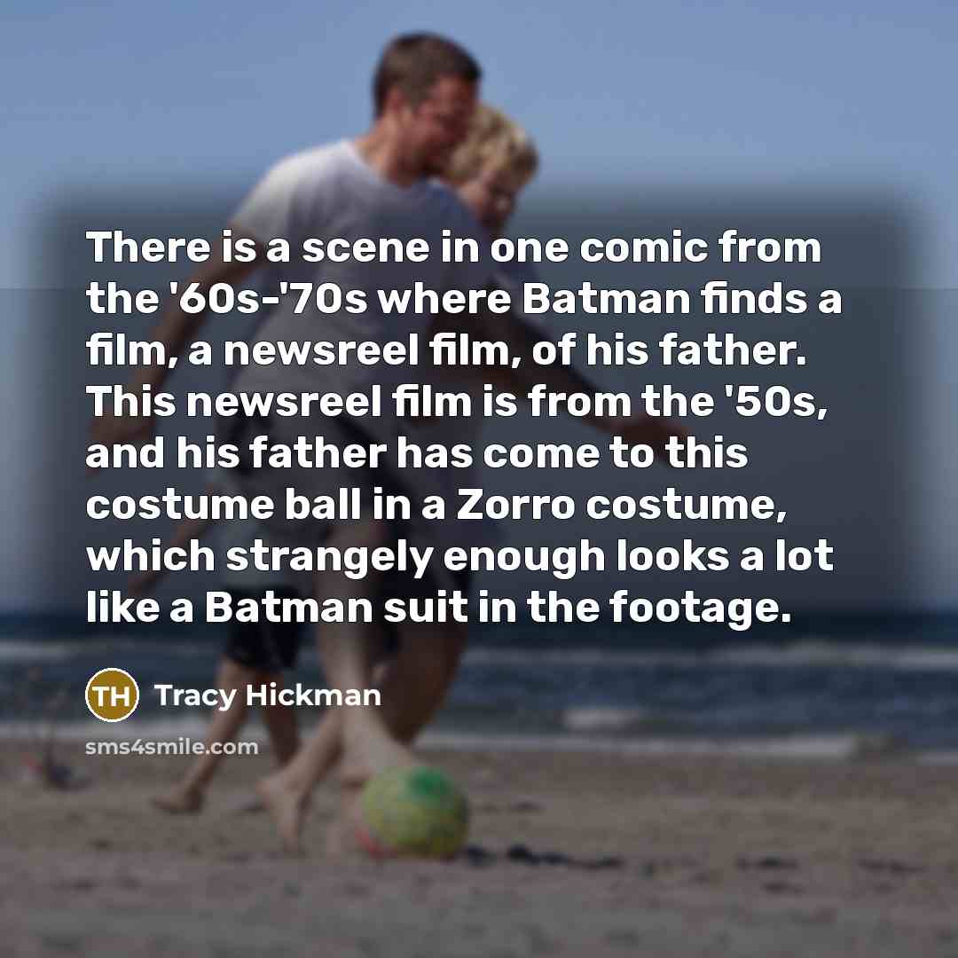 “There is a scene in one comic from the '60s-'70s where Batman finds a film, a newsreel film, of his father. This newsreel film is from the '50s, and his father has come to this costume ball in a Zorro costume, which strangely enough looks a lot like a Batman suit in the footage.” quote by Tracy Hickman