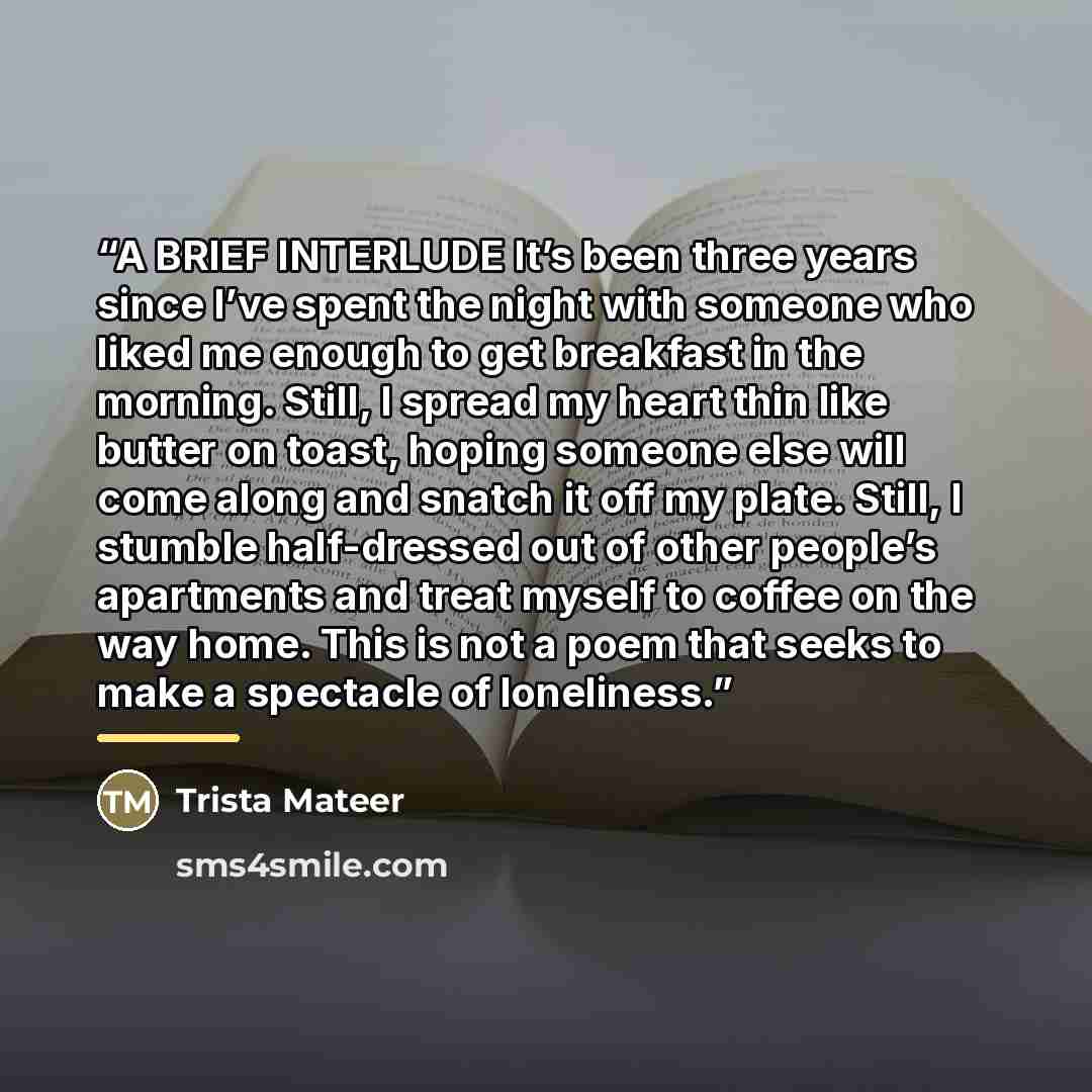 “A BRIEF INTERLUDE It’s been three years since I’ve spent the night with someone who liked me enough to get breakfast in the morning. Still, I spread my heart thin like butter on toast, hoping someone else will come along and snatch it off my plate. Still, I stumble half-dressed out of other…” quote by Trista Mateer