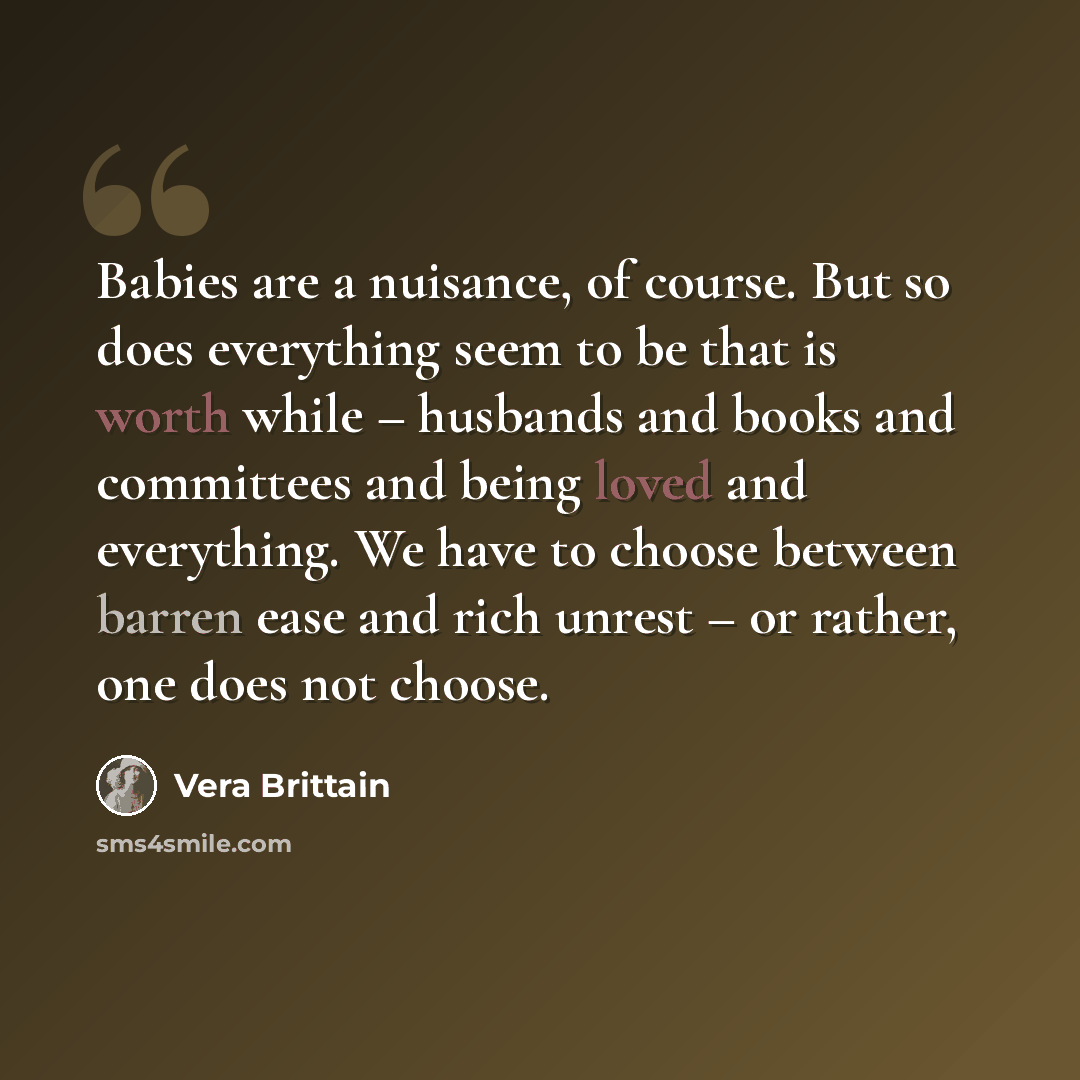 “Babies are a nuisance, of course. But so does everything seem to be that is worth while – husbands and books and committees and being loved and everything. We have to choose between barren ease and rich unrest – or rather, one does not choose.” quote by Vera Brittain