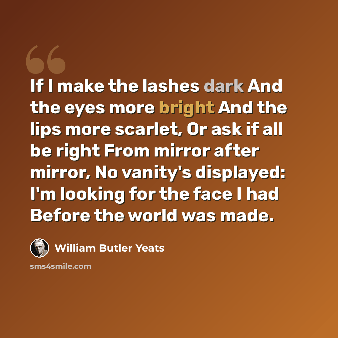 “If I make the lashes dark And the eyes more bright And the lips more scarlet, Or ask if all be right From mirror after mirror, No vanity's displayed: I'm looking for the face I had Before the world was made.” quote by William Butler Yeats