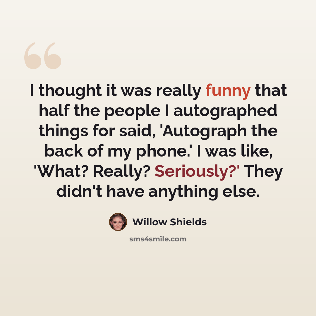 “I thought it was really funny that half the people I autographed things for said, 'Autograph the back of my phone.' I was like, 'What? Really? Seriously?' They didn't have anything else.” quote by Willow Shields