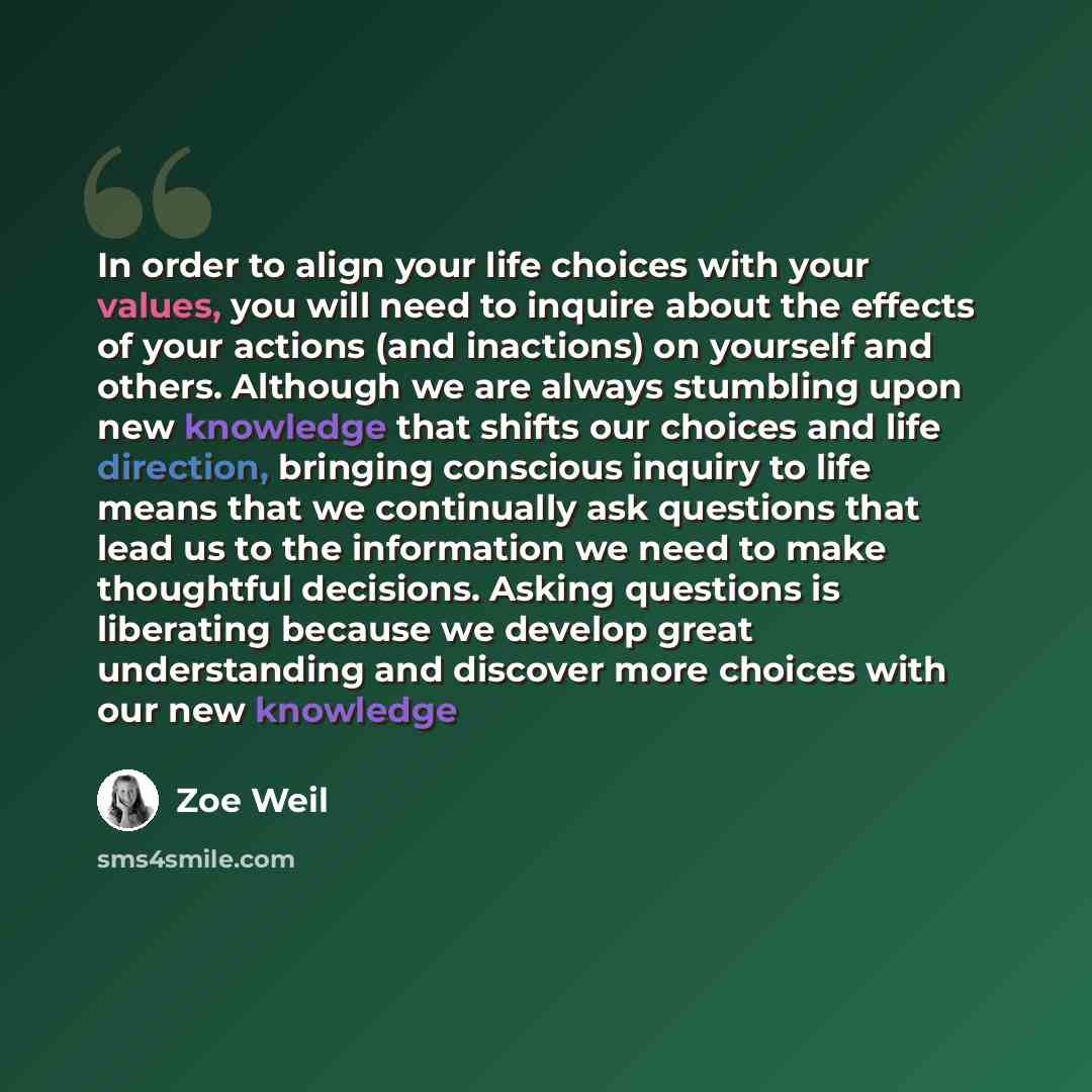 “In order to align your life choices with your values, you will need to inquire about the effects of your actions (and inactions) on yourself and others. Although we are always stumbling upon new knowledge that shifts our choices and life direction, bringing conscious inquiry to life means that we…” quote by Zoe Weil