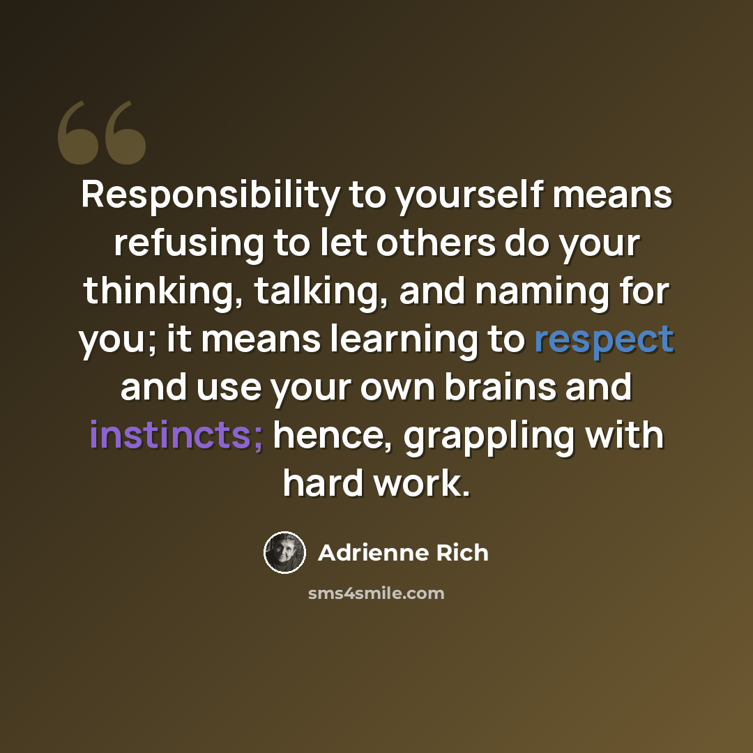 “Responsibility to yourself means refusing to let others do your thinking, talking, and naming for you; it means learning to respect and use your own brains and instincts; hence, grappling with hard work.” quote by Adrienne Rich