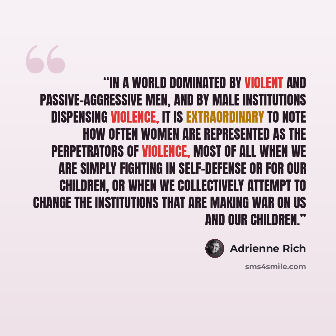 “In a world dominated by violent and passive-aggressive men, and by male institutions dispensing violence, it is extraordinary to note how often women are represented as the perpetrators of violence, most of all when we are simply fighting in self-defense or for our children, or when we…” quote by Adrienne Rich