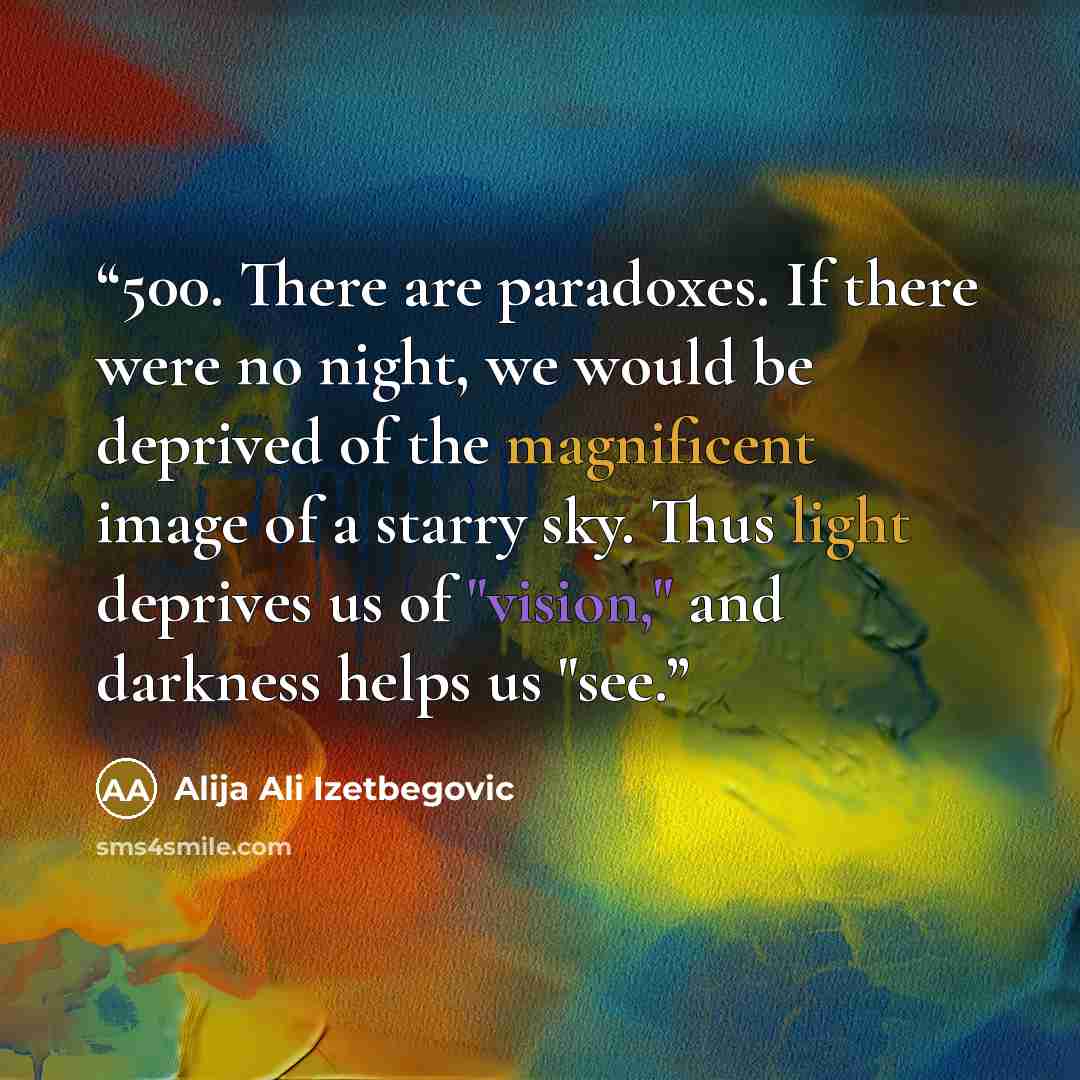 “500. There are paradoxes. If there were no night, we would be deprived of the magnificent image of a starry sky. Thus light deprives us of "vision," and darkness helps us "see.” quote by Alija Ali Izetbegovic