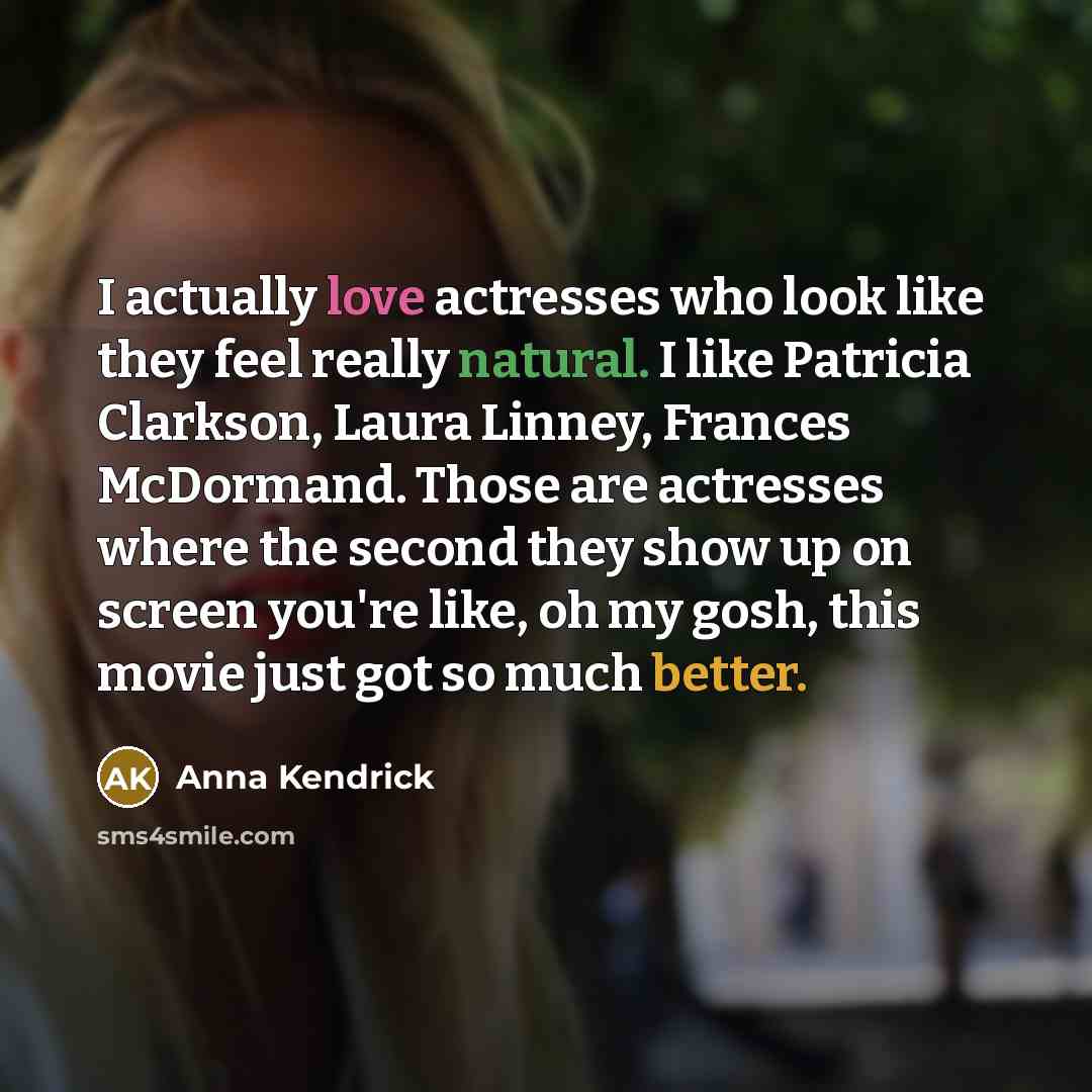 “I actually love actresses who look like they feel really natural. I like Patricia Clarkson, Laura Linney, Frances McDormand. Those are actresses where the second they show up on screen you're like, oh my gosh, this movie just got so much better.” quote by Anna Kendrick