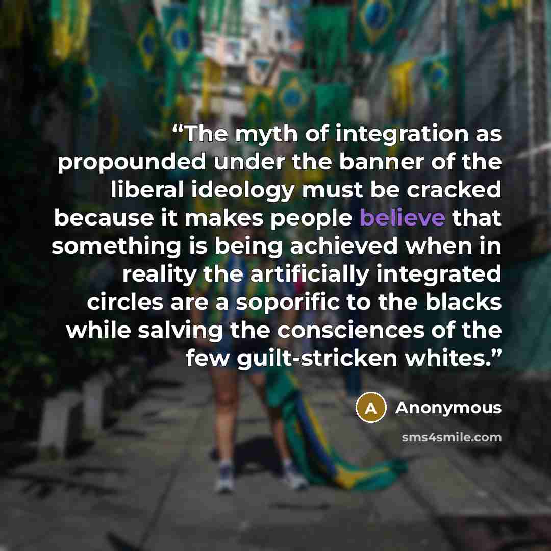 “The myth of integration as propounded under the banner of the liberal ideology must be cracked because it makes people believe that something is being achieved when in reality the artificially integrated circles are a soporific to the blacks while salving the consciences of the few guilt-stricken…” quote by Anonymous