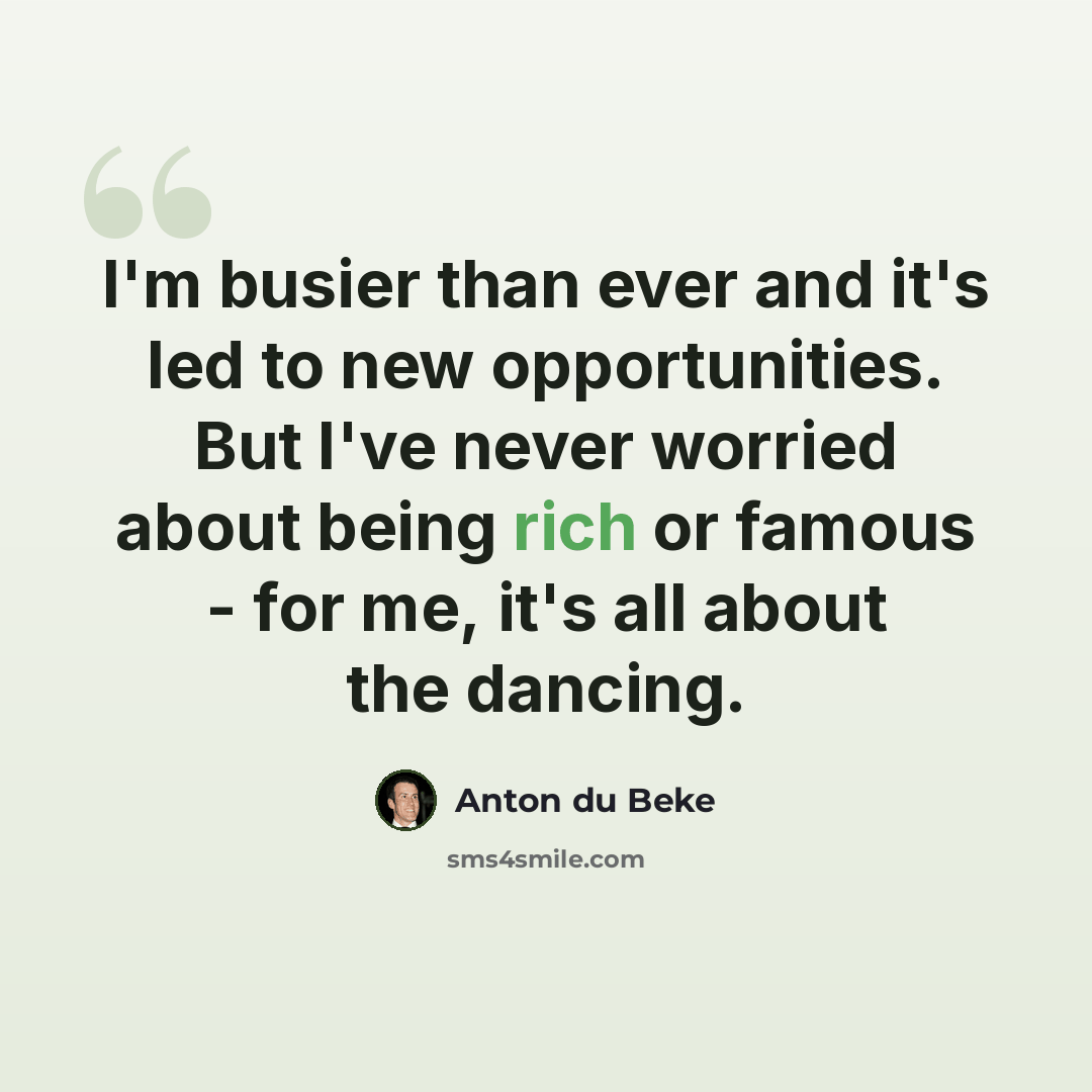 “I'm busier than ever and it's led to new opportunities. But I've never worried about being rich or famous - for me, it's all about the dancing.” quote by Anton du Beke