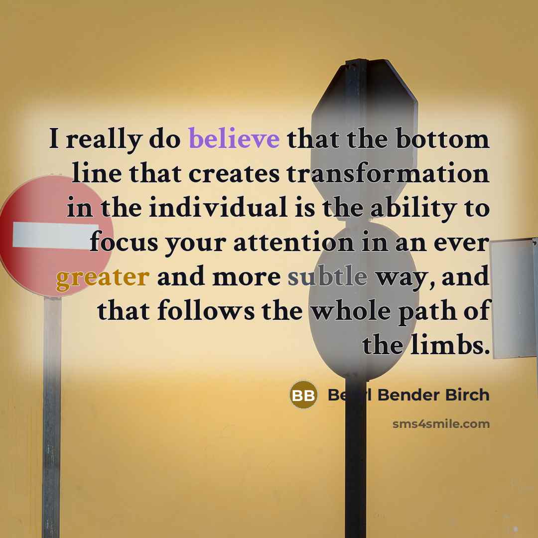“I really do believe that the bottom line that creates transformation in the individual is the ability to focus your attention in an ever greater and more subtle way, and that follows the whole path of the limbs.” quote by Beryl Bender Birch