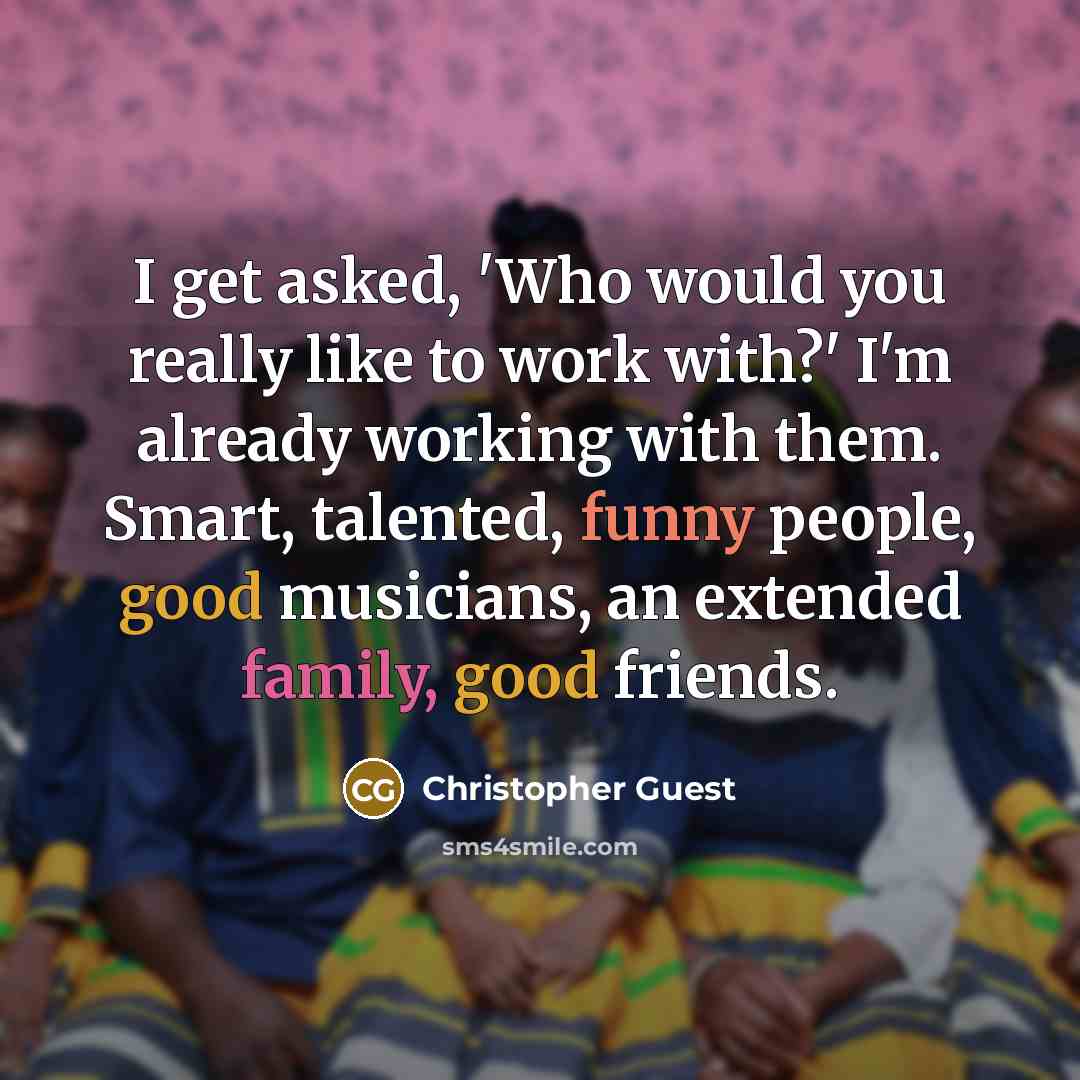“I get asked, 'Who would you really like to work with?' I'm already working with them. Smart, talented, funny people, good musicians, an extended family, good friends.” quote by Christopher Guest