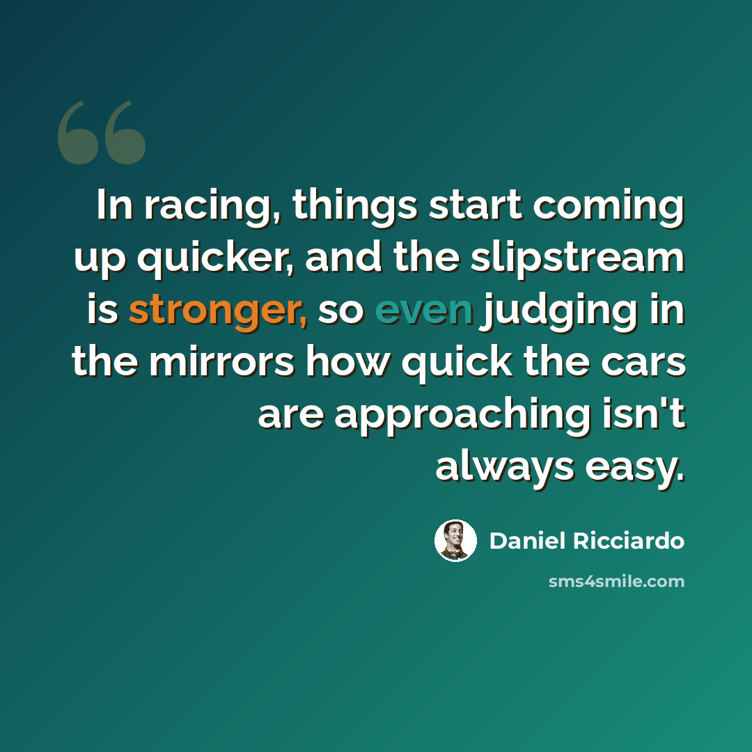 “In racing, things start coming up quicker, and the slipstream is stronger, so even judging in the mirrors how quick the cars are approaching isn't always easy.” quote by Daniel Ricciardo
