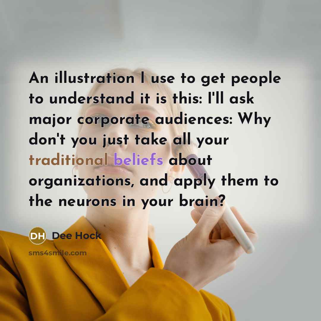 “An illustration I use to get people to understand it is this: I'll ask major corporate audiences: Why don't you just take all your traditional beliefs about organizations, and apply them to the neurons in your brain?” quote by Dee Hock