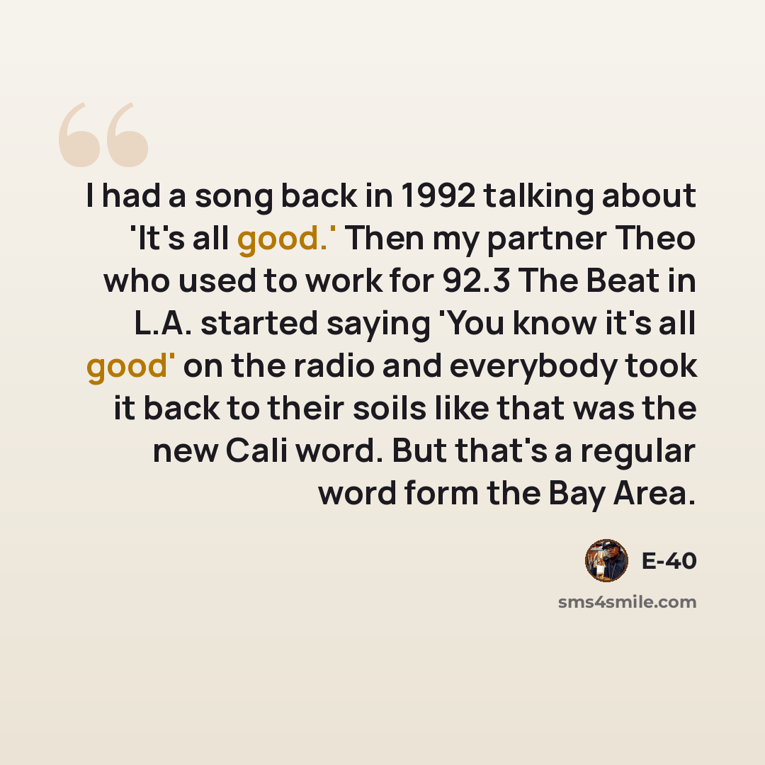 “I had a song back in 1992 talking about 'It's all good.' Then my partner Theo who used to work for 92.3 The Beat in L.A. started saying 'You know it's all good' on the radio and everybody took it back to their soils like that was the new Cali word. But that's a regular word form the Bay Area.” quote by E-40
