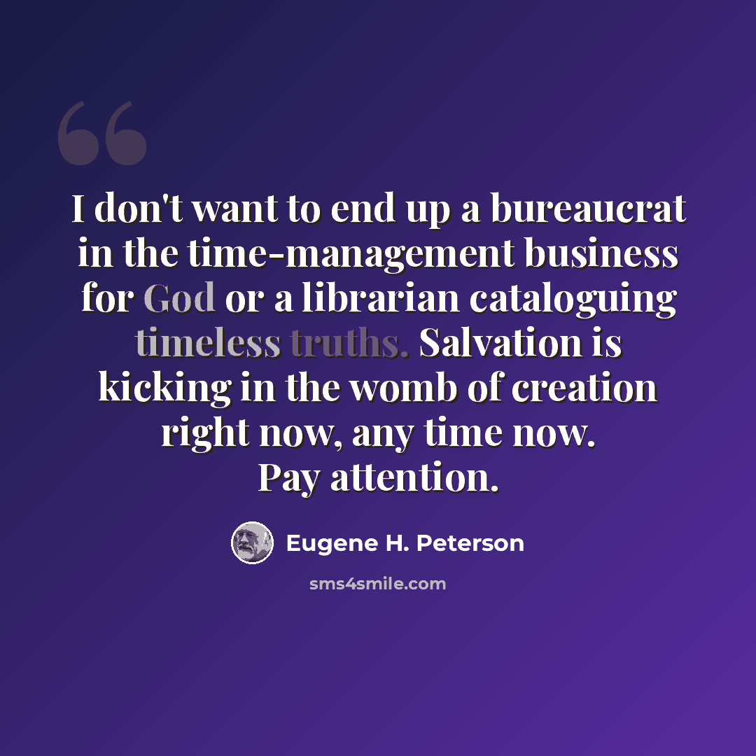 “I don't want to end up a bureaucrat in the time-management business for God or a librarian cataloguing timeless truths. Salvation is kicking in the womb of creation right now, any time now. Pay attention.” quote by Eugene H. Peterson