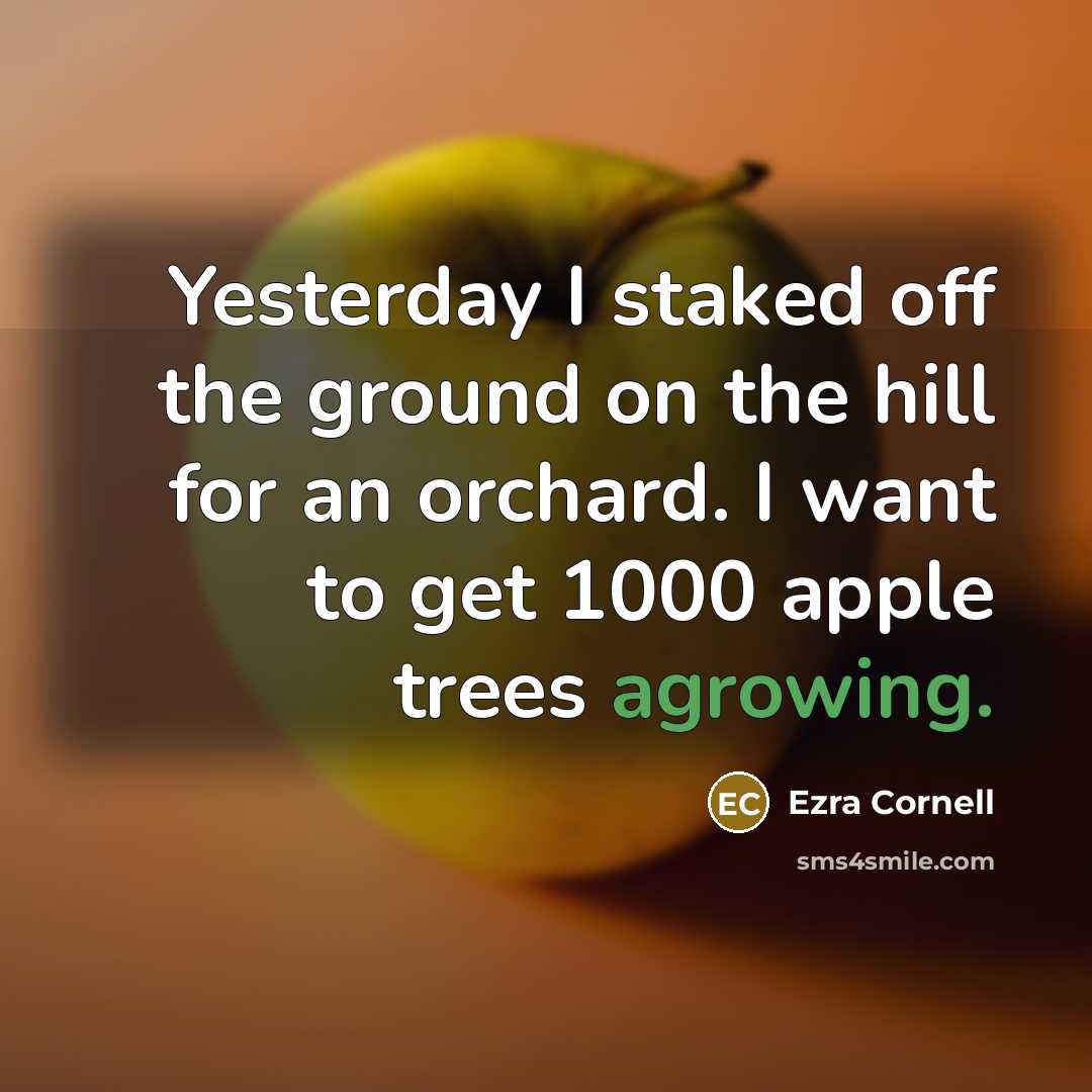 “Yesterday I staked off the ground on the hill for an orchard. I want to get 1000 apple trees agrowing.” quote by Ezra Cornell