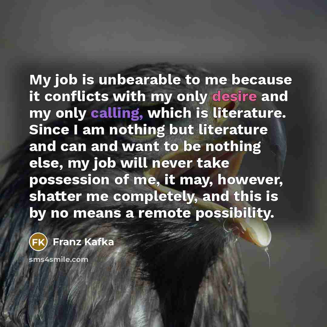 “My job is unbearable to me because it conflicts with my only desire and my only calling, which is literature. Since I am nothing but literature and can and want to be nothing else, my job will never take possession of me, it may, however, shatter me completely, and this is by no means a remote…” quote by Franz Kafka