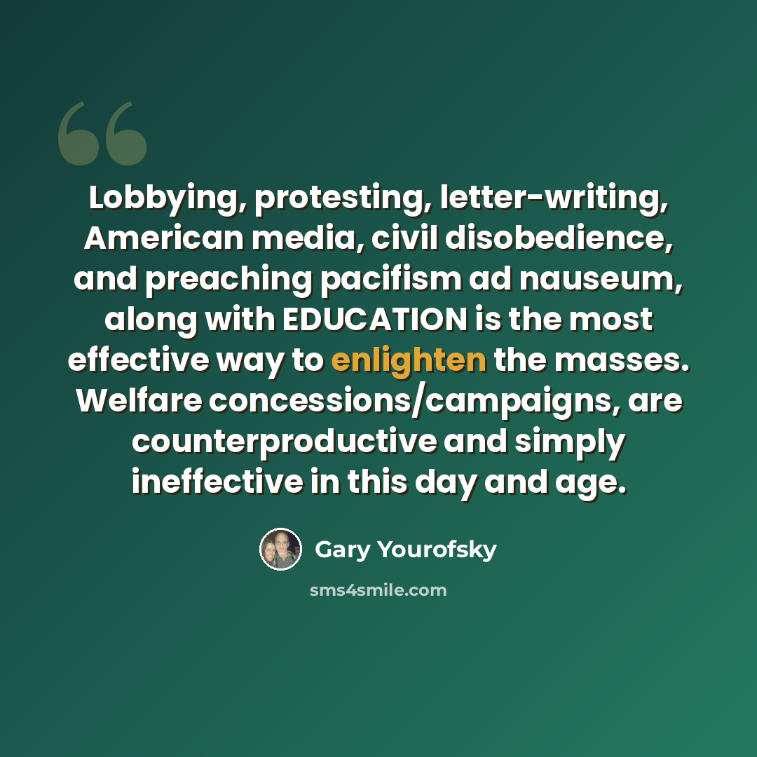 “Lobbying, protesting, letter-writing, American media, civil disobedience, and preaching pacifism ad nauseum, along with EDUCATION is the most effective way to enlighten the masses. Welfare concessions/campaigns, are counterproductive and simply ineffective in this day and age.” quote by Gary Yourofsky