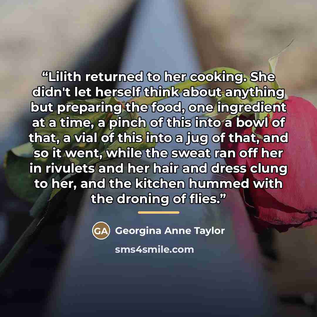 “Lilith returned to her cooking. She didn't let herself think about anything but preparing the food, one ingredient at a time, a pinch of this into a bowl of that, a vial of this into a jug of that, and so it went, while the sweat ran off her in rivulets and her hair and dress clung to her, and the…” quote by Georgina Anne Taylor