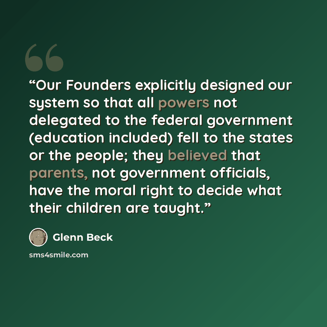 “Our Founders explicitly designed our system so that all powers not delegated to the federal government (education included) fell to the states or the people; they believed that parents, not government officials, have the moral right to decide what their children are taught.” quote by Glenn Beck