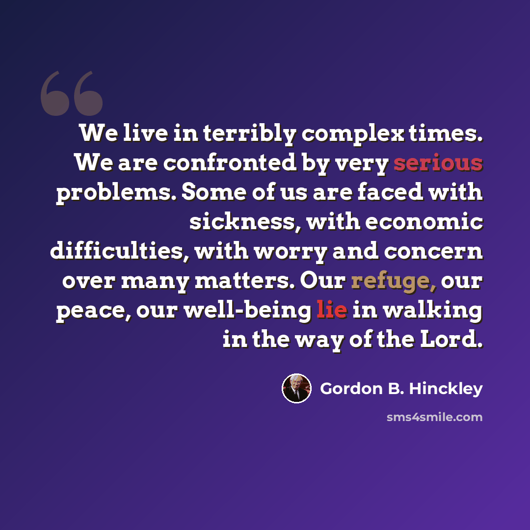 “We live in terribly complex times. We are confronted by very serious problems. Some of us are faced with sickness, with economic difficulties, with worry and concern over many matters. Our refuge, our peace, our well-being lie in walking in the way of the Lord.” quote by Gordon B. Hinckley