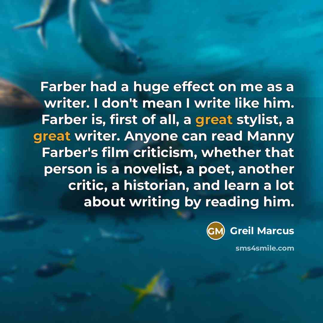 “Farber had a huge effect on me as a writer. I don't mean I write like him. Farber is, first of all, a great stylist, a great writer. Anyone can read Manny Farber's film criticism, whether that person is a novelist, a poet, another critic, a historian, and learn a lot about writing by reading him.” quote by Greil Marcus