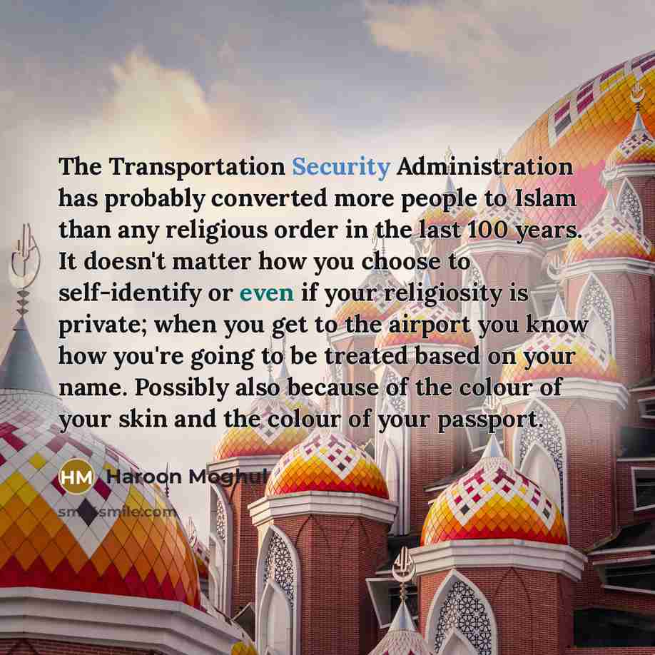 “The Transportation Security Administration has probably converted more people to Islam than any religious order in the last 100 years. It doesn't matter how you choose to self-identify or even if your religiosity is private; when you get to the airport you know how you're going to be treated based…” quote by Haroon Moghul