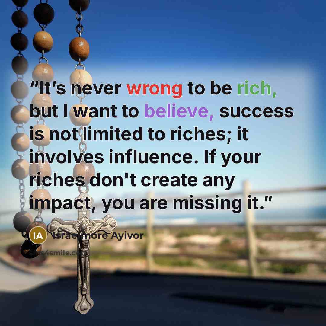 “It’s never wrong to be rich, but I want to believe, success is not limited to riches; it involves influence. If your riches don't create any impact, you are missing it.” quote by Israelmore Ayivor