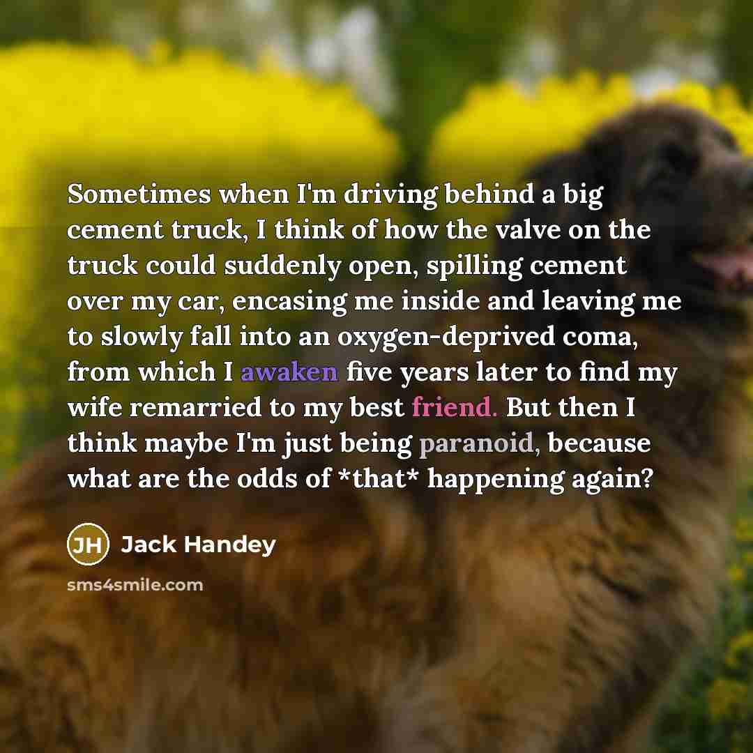 “Sometimes when I'm driving behind a big cement truck, I think of how the valve on the truck could suddenly open, spilling cement over my car, encasing me inside and leaving me to slowly fall into an oxygen-deprived coma, from which I awaken five years later to find my wife remarried to my best…” quote by Jack Handey