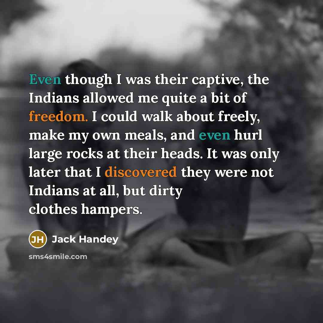 “Even though I was their captive, the Indians allowed me quite a bit of freedom. I could walk about freely, make my own meals, and even hurl large rocks at their heads. It was only later that I discovered they were not Indians at all, but dirty clothes hampers.” quote by Jack Handey
