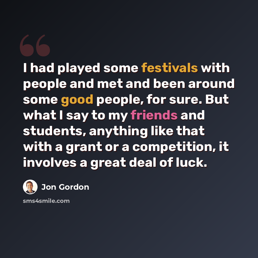 “I had played some festivals with people and met and been around some good people, for sure. But what I say to my friends and students, anything like that with a grant or a competition, it involves a great deal of luck.” quote by Jon Gordon