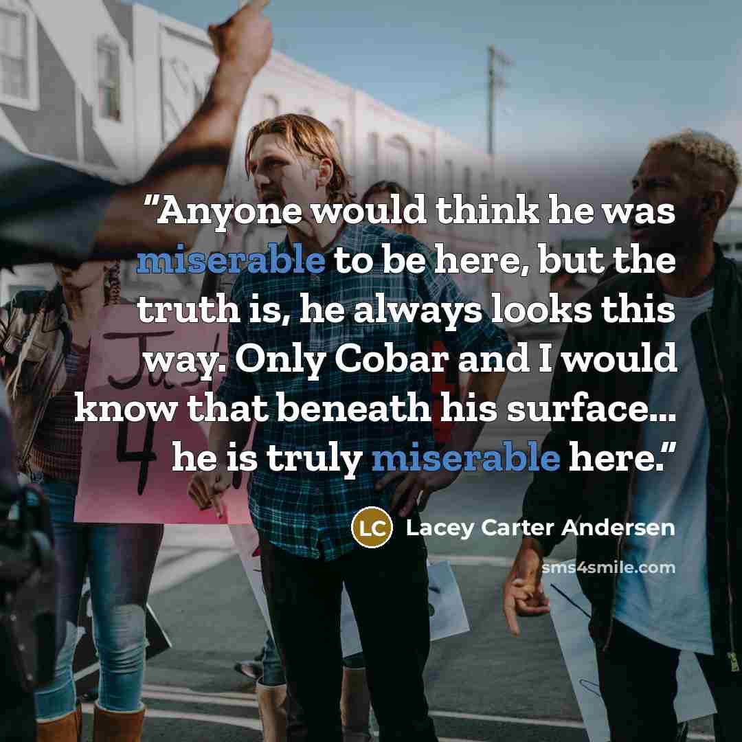 “Anyone would think he was miserable to be here, but the truth is, he always looks this way. Only Cobar and I would know that beneath his surface… he is truly miserable here.” quote by Lacey Carter Andersen