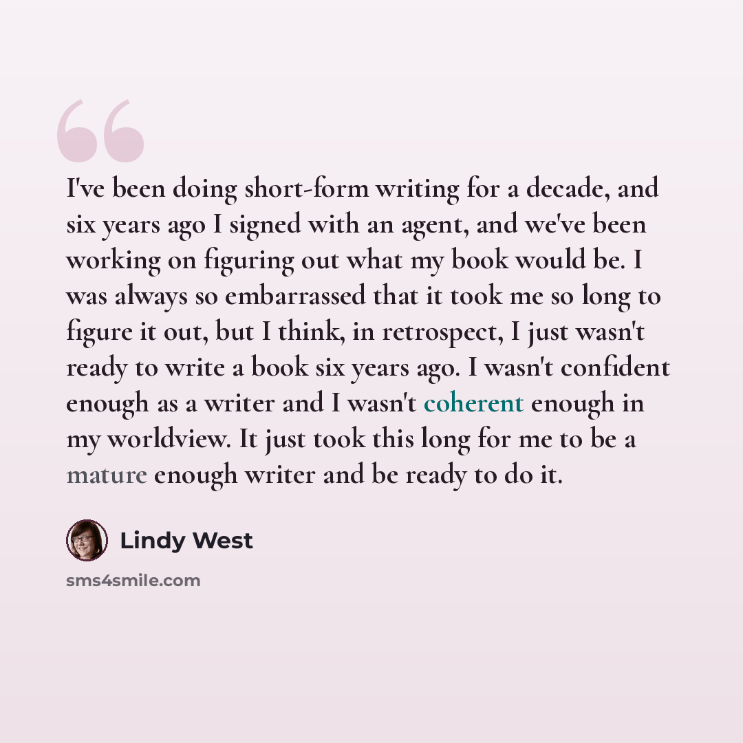 “I've been doing short-form writing for a decade, and six years ago I signed with an agent, and we've been working on figuring out what my book would be. I was always so embarrassed that it took me so long to figure it out, but I think, in retrospect, I just wasn't ready to write a book six years…” quote by Lindy West