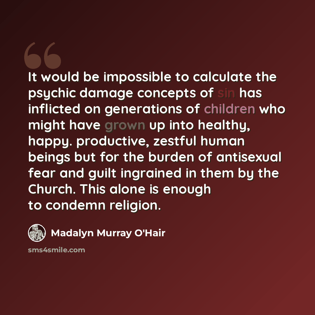 “It would be impossible to calculate the psychic damage concepts of sin has inflicted on generations of children who might have grown up into healthy, happy. productive, zestful human beings but for the burden of antisexual fear and guilt ingrained in them by the Church. This alone is enough to…” quote by Madalyn Murray O'Hair
