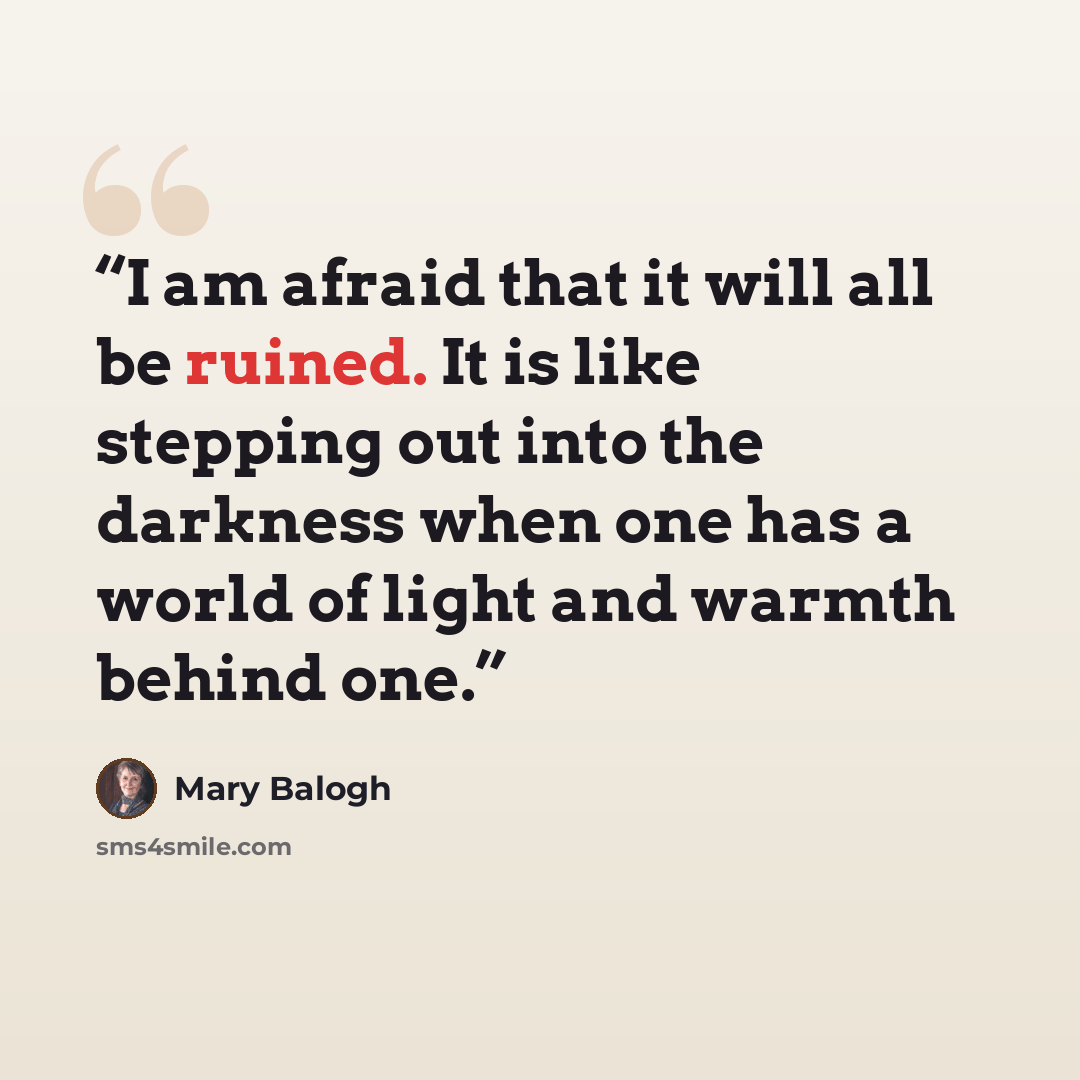 “I am afraid that it will all be ruined. It is like stepping out into the darkness when one has a world of light and warmth behind one.” quote by Mary Balogh