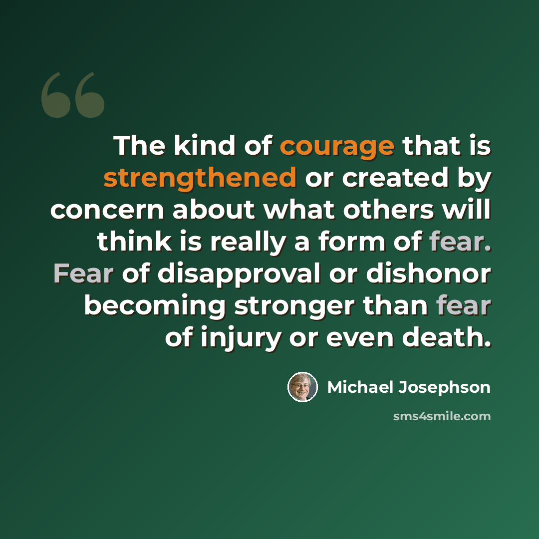 “The kind of courage that is strengthened or created by concern about what others will think is really a form of fear. Fear of disapproval or dishonor becoming stronger than fear of injury or even death.” quote by Michael Josephson