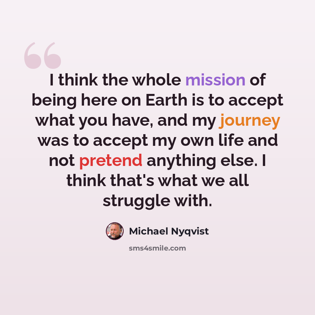 “I think the whole mission of being here on Earth is to accept what you have, and my journey was to accept my own life and not pretend anything else. I think that's what we all struggle with.” quote by Michael Nyqvist
