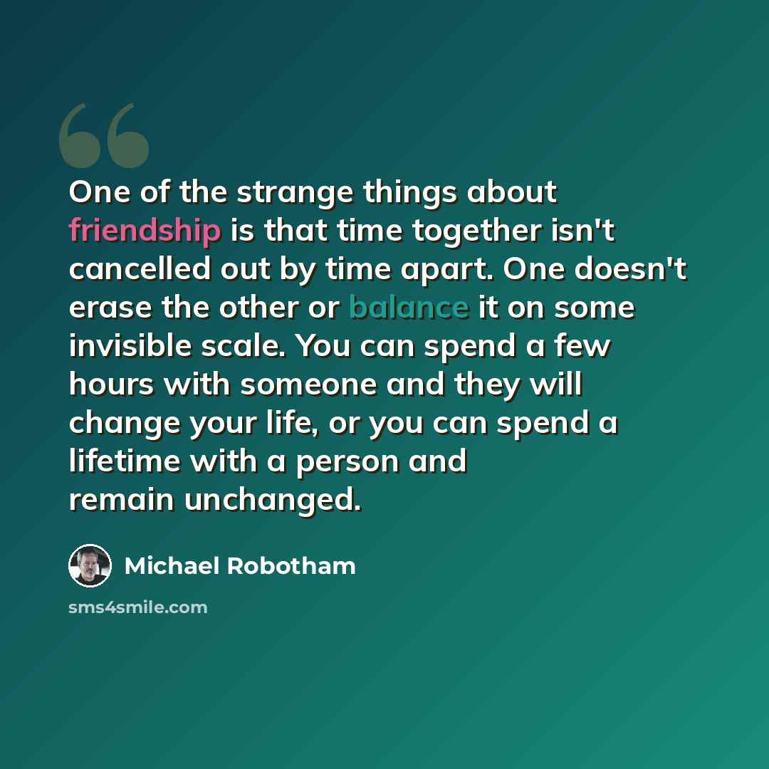 “One of the strange things about friendship is that time together isn't cancelled out by time apart. One doesn't erase the other or balance it on some invisible scale. You can spend a few hours with someone and they will change your life, or you can spend a lifetime with a person and remain…” quote by Michael Robotham