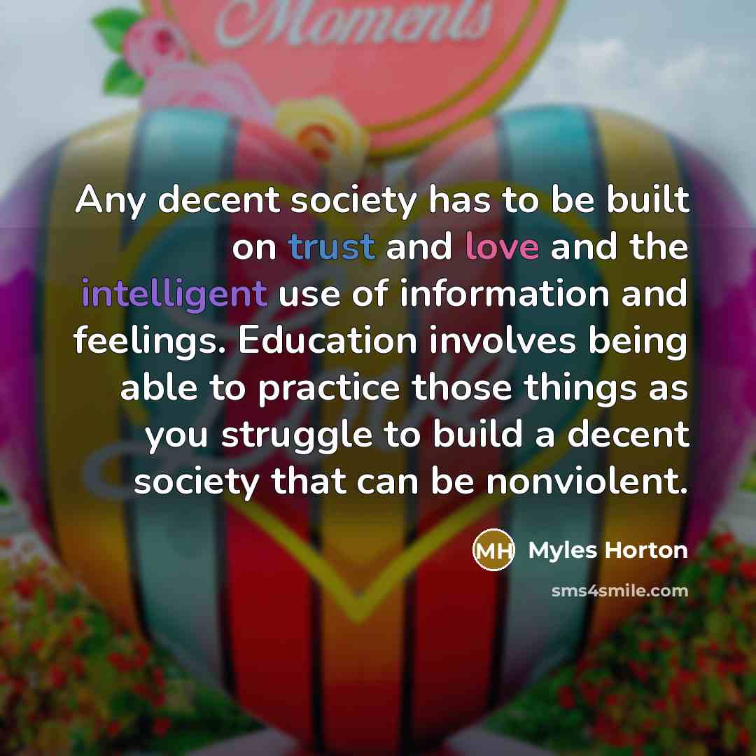 “Any decent society has to be built on trust and love and the intelligent use of information and feelings. Education involves being able to practice those things as you struggle to build a decent society that can be nonviolent.” quote by Myles Horton