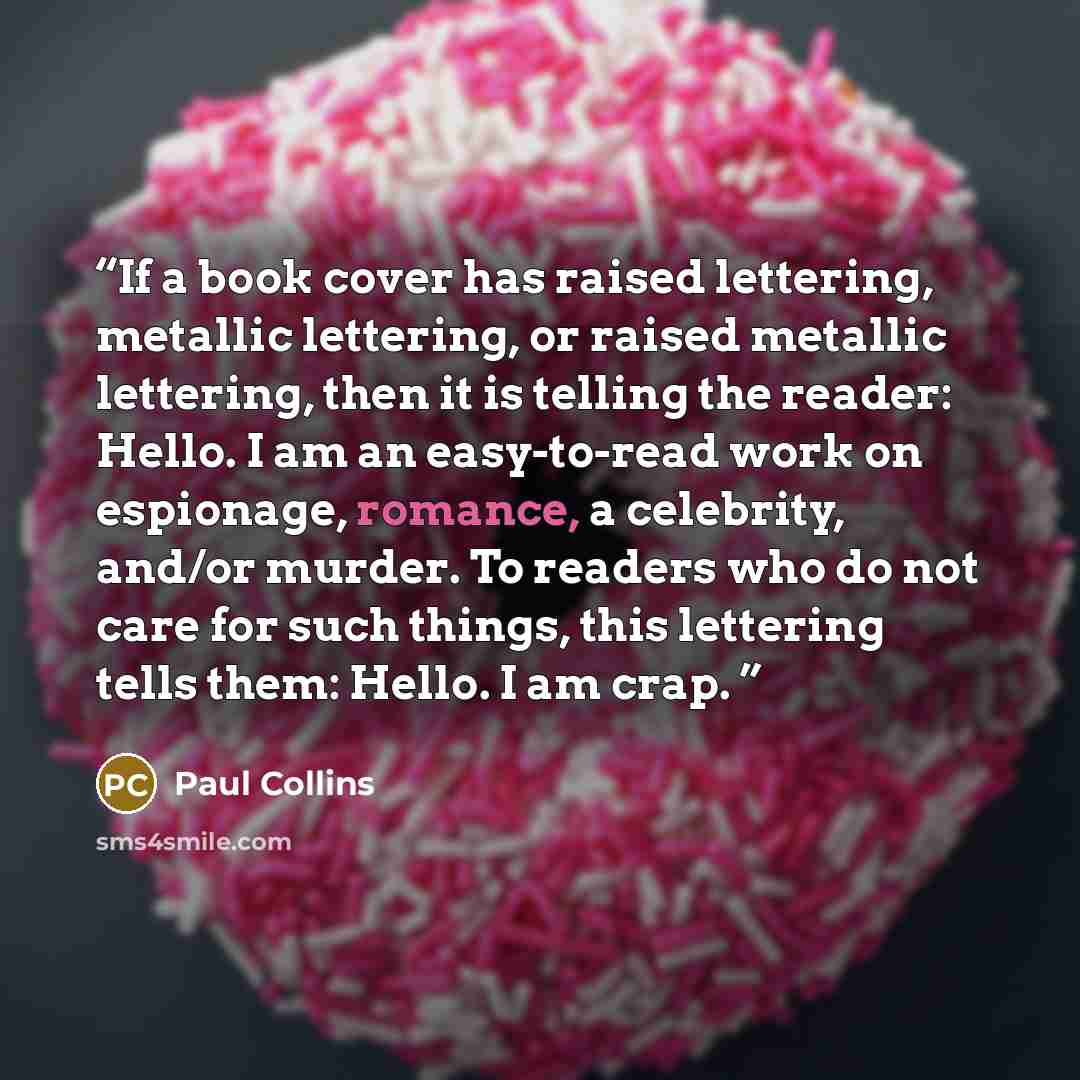 “If a book cover has raised lettering, metallic lettering, or raised metallic lettering, then it is telling the reader: Hello. I am an easy-to-read work on espionage, romance, a celebrity, and/or murder. To readers who do not care for such things, this lettering tells them: Hello. I am crap.” quote by Paul Collins