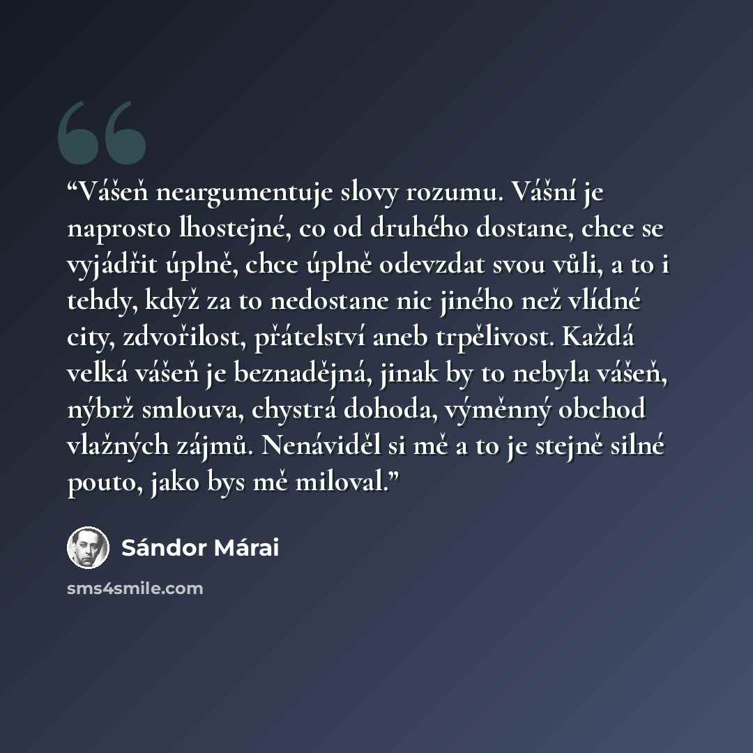 “Vášeň neargumentuje slovy rozumu. Vášní je naprosto lhostejné, co od druhého dostane, chce se vyjádřit úplně, chce úplně odevzdat svou vůli, a to i tehdy, když za to nedostane nic jiného než vlídné city, zdvořilost, přátelství aneb trpělivost. Každá velká vášeň je beznadějná, jinak by to nebyla…” quote by Sándor Márai