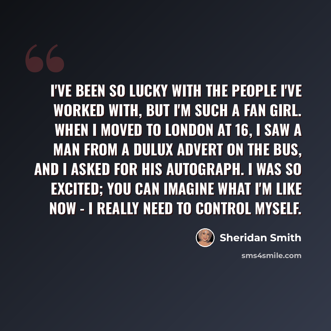 “I've been so lucky with the people I've worked with, but I'm such a fan girl. When I moved to London at 16, I saw a man from a Dulux advert on the bus, and I asked for his autograph. I was so excited; you can imagine what I'm like now - I really need to control myself.” quote by Sheridan Smith