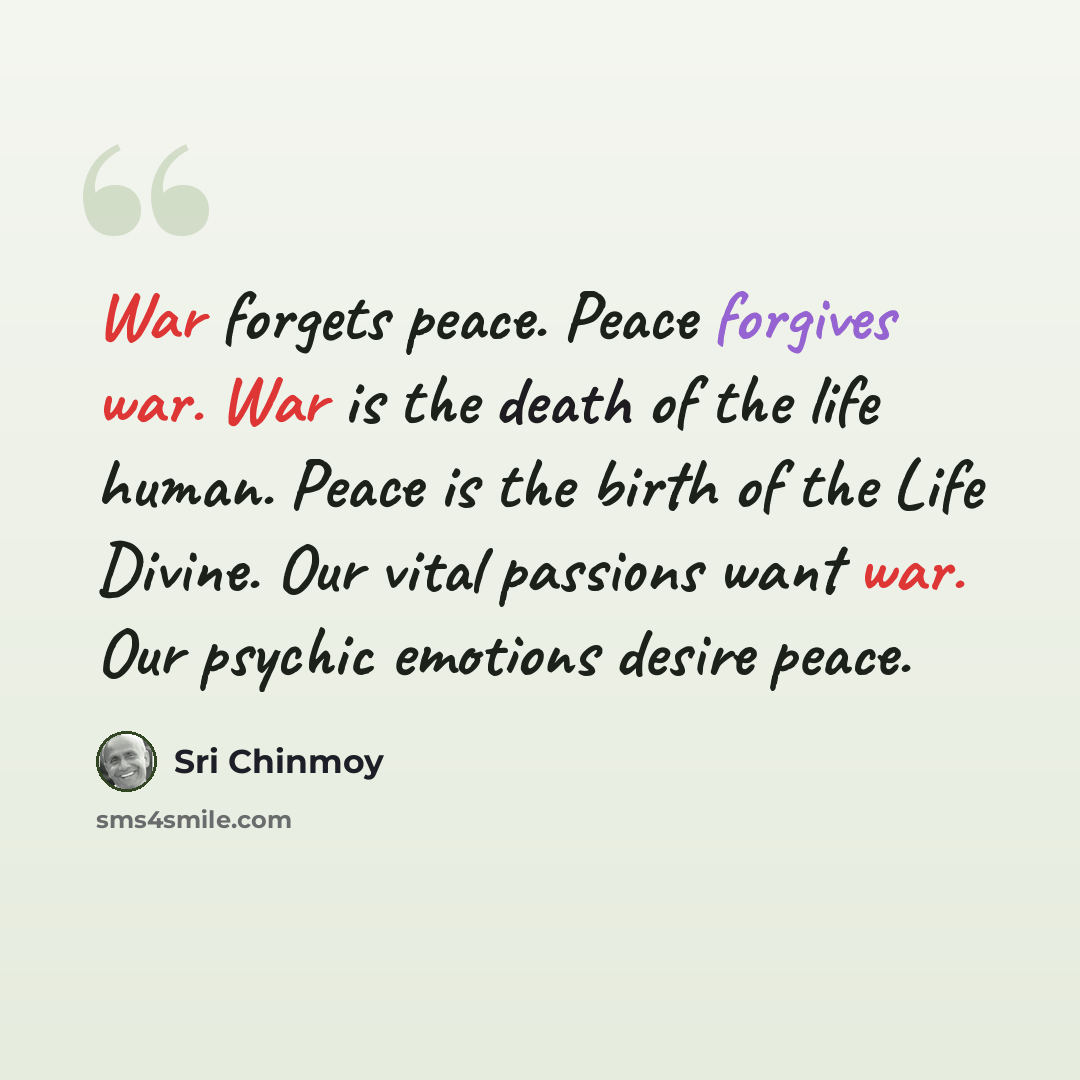“War forgets peace. Peace forgives war. War is the death of the life human. Peace is the birth of the Life Divine. Our vital passions want war. Our psychic emotions desire peace.” quote by Sri Chinmoy