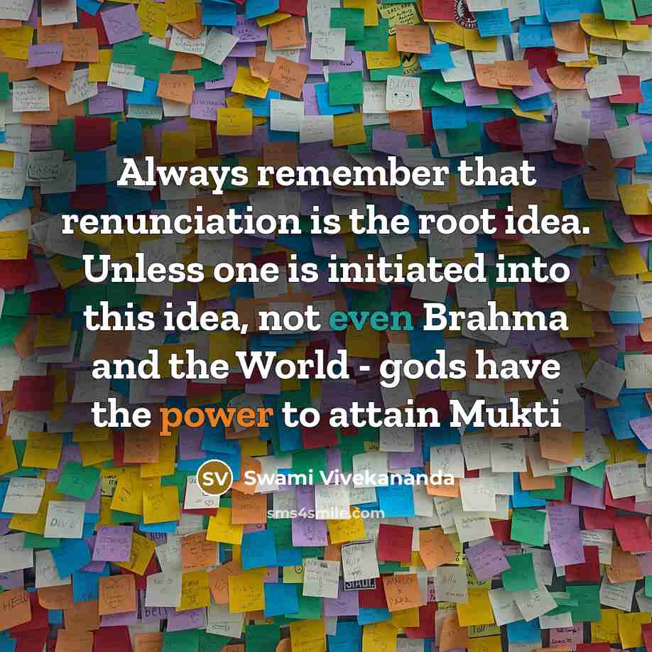 “Always remember that renunciation is the root idea. Unless one is initiated into this idea, not even Brahma and the World - gods have the power to attain Mukti” quote by Swami Vivekananda
