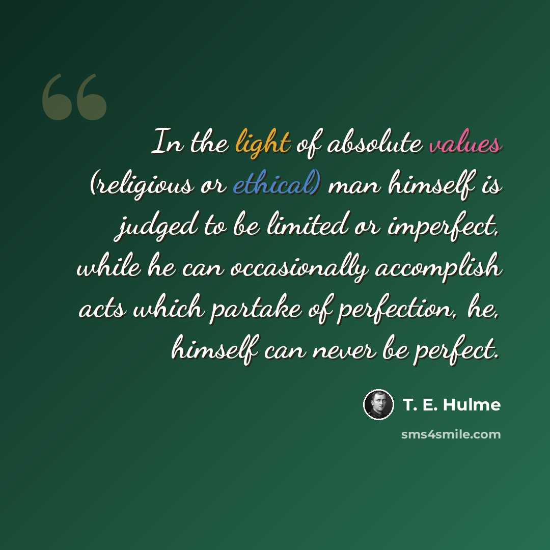 “In the light of absolute values (religious or ethical) man himself is judged to be limited or imperfect, while he can occasionally accomplish acts which partake of perfection, he, himself can never be perfect.” quote by T. E. Hulme